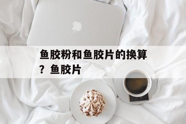 鱼胶粉和鱼胶片的换算？鱼胶片-第1张图片-
