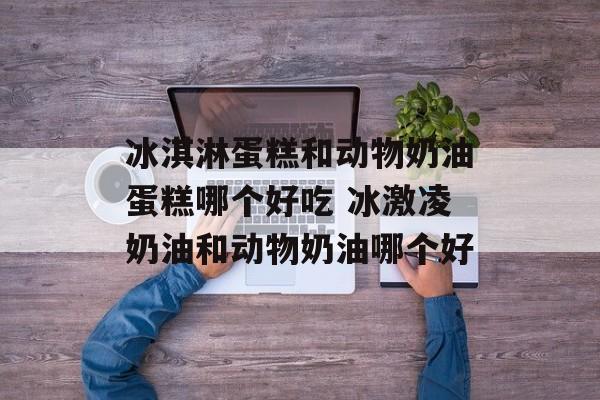 冰淇淋蛋糕和动物奶油蛋糕哪个好吃 冰激凌奶油和动物奶油哪个好-第1张图片-