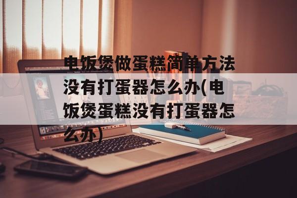 电饭煲做蛋糕简单方法没有打蛋器怎么办(电饭煲蛋糕没有打蛋器怎么办)-第1张图片-