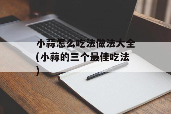 小蒜怎么吃法做法大全(小蒜的三个最佳吃法)-第1张图片-