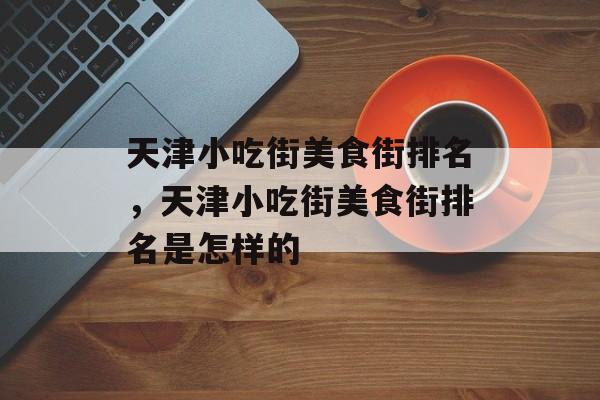 天津小吃街美食街排名，天津小吃街美食街排名是怎样的-第1张图片-