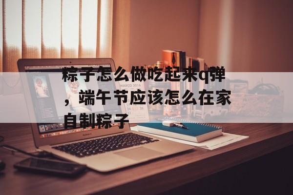 粽子怎么做吃起来q弹，端午节应该怎么在家自制粽子-第1张图片-