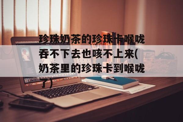 珍珠奶茶的珍珠卡喉咙吞不下去也咳不上来(奶茶里的珍珠卡到喉咙了)-第1张图片-