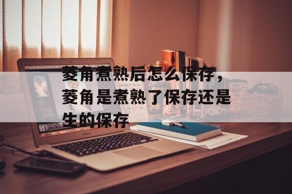菱角煮熟后怎么保存，菱角是煮熟了保存还是生的保存-第1张图片-