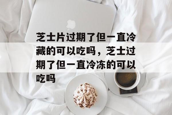 芝士片过期了但一直冷藏的可以吃吗，芝士过期了但一直冷冻的可以吃吗-第1张图片-