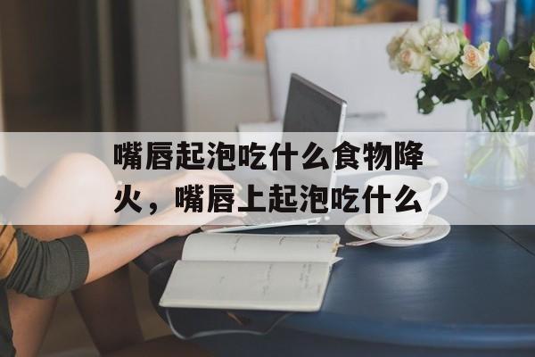 嘴唇起泡吃什么食物降火，嘴唇上起泡吃什么-第1张图片-