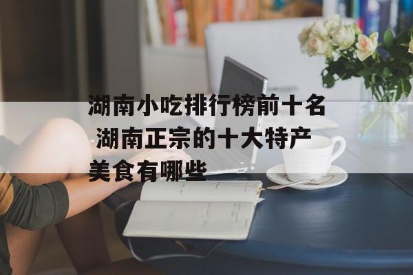 湖南小吃排行榜前十名 湖南正宗的十大特产美食有哪些-第1张图片-