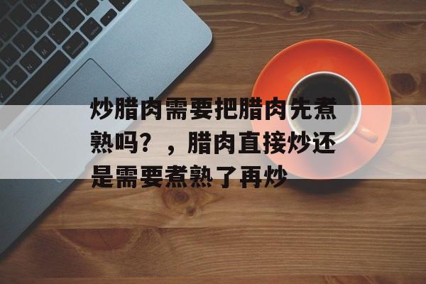 炒腊肉需要把腊肉先煮熟吗？，腊肉直接炒还是需要煮熟了再炒-第1张图片-
