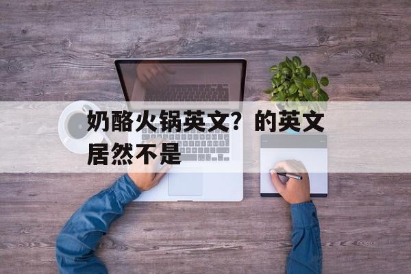 奶酪火锅英文？的英文居然不是-第1张图片-