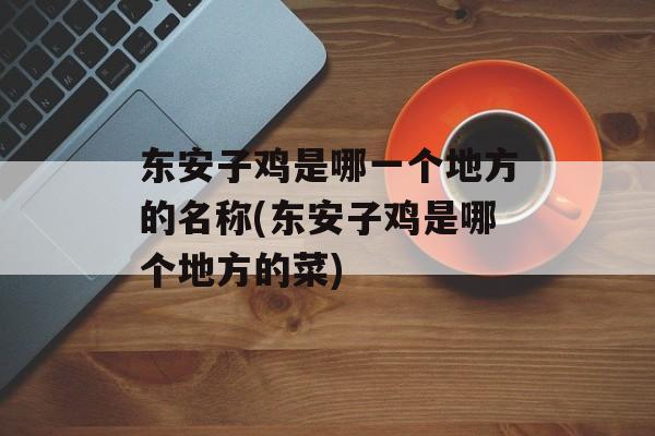 东安子鸡是哪一个地方的名称(东安子鸡是哪个地方的菜)-第1张图片-