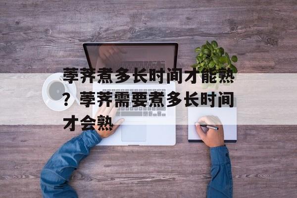 荸荠煮多长时间才能熟？荸荠需要煮多长时间才会熟-第1张图片-