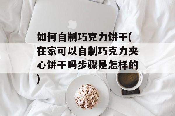 如何自制巧克力饼干(在家可以自制巧克力夹心饼干吗步骤是怎样的)-第1张图片-