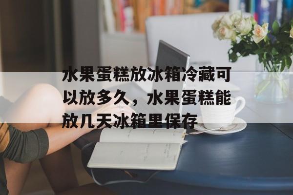 水果蛋糕放冰箱冷藏可以放多久，水果蛋糕能放几天冰箱里保存-第1张图片-