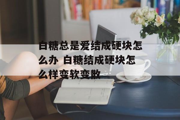 白糖总是爱结成硬块怎么办 白糖结成硬块怎么样变软变散-第1张图片-