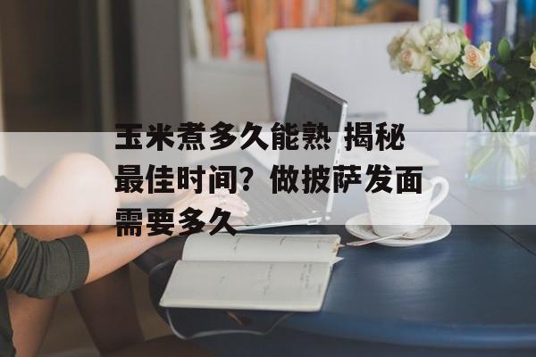 玉米煮多久能熟 揭秘最佳时间？做披萨发面需要多久-第1张图片-