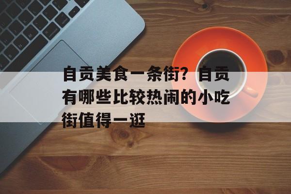 自贡美食一条街？自贡有哪些比较热闹的小吃街值得一逛-第1张图片-