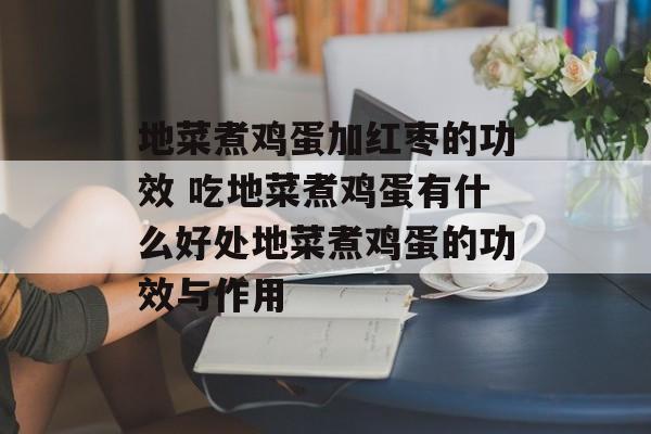 地菜煮鸡蛋加红枣的功效 吃地菜煮鸡蛋有什么好处地菜煮鸡蛋的功效与作用-第1张图片-