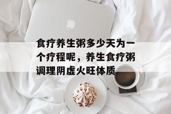 食疗养生粥多少天为一个疗程呢，养生食疗粥调理阴虚火旺体质-第1张图片-