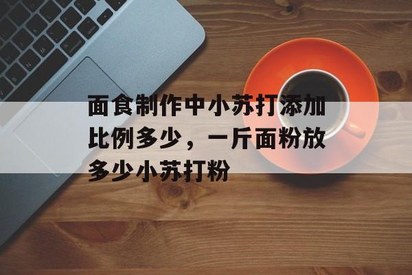 面食制作中小苏打添加比例多少，一斤面粉放多少小苏打粉-第1张图片-