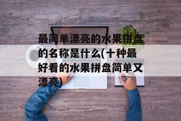 最简单漂亮的水果拼盘的名称是什么(十种最好看的水果拼盘简单又漂亮)-第1张图片-