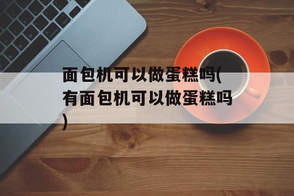 面包机可以做蛋糕吗(有面包机可以做蛋糕吗)-第1张图片-