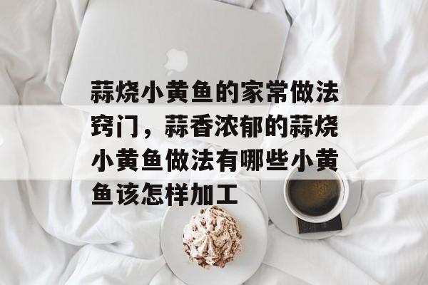 蒜烧小黄鱼的家常做法窍门，蒜香浓郁的蒜烧小黄鱼做法有哪些小黄鱼该怎样加工-第1张图片-