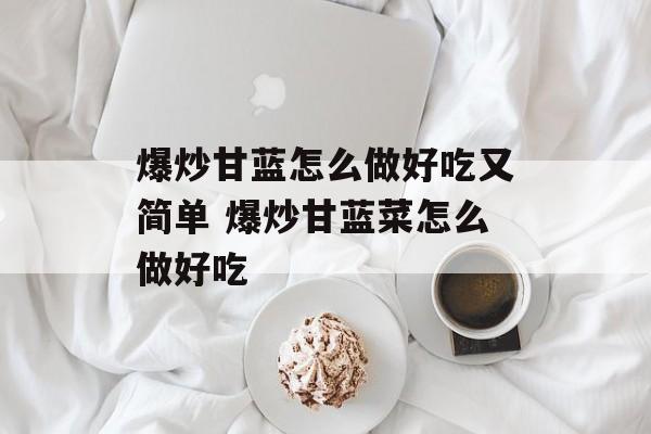 爆炒甘蓝怎么做好吃又简单 爆炒甘蓝菜怎么做好吃-第1张图片-