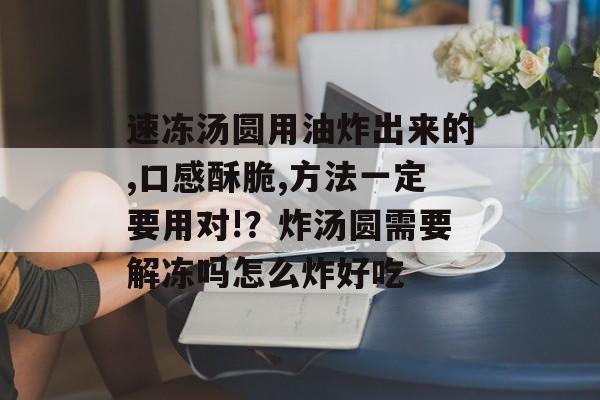 速冻汤圆用油炸出来的,口感酥脆,方法一定要用对!？炸汤圆需要解冻吗怎么炸好吃-第1张图片-