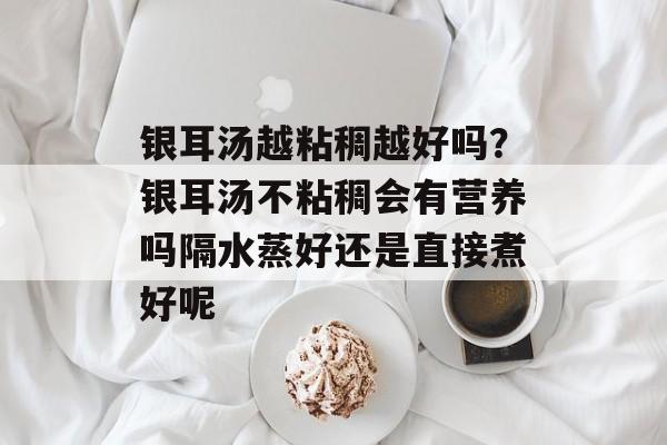 银耳汤越粘稠越好吗？银耳汤不粘稠会有营养吗隔水蒸好还是直接煮好呢-第1张图片-
