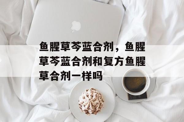 鱼腥草芩蓝合剂，鱼腥草芩蓝合剂和复方鱼腥草合剂一样吗-第1张图片-