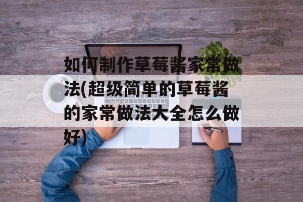 如何制作草莓酱家常做法(超级简单的草莓酱的家常做法大全怎么做好)-第1张图片-