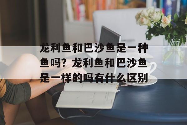 龙利鱼和巴沙鱼是一种鱼吗？龙利鱼和巴沙鱼是一样的吗有什么区别-第1张图片-