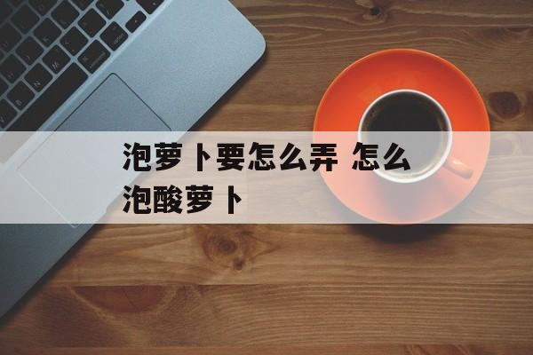 泡萝卜要怎么弄 怎么泡酸萝卜-第1张图片-