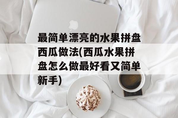 最简单漂亮的水果拼盘西瓜做法(西瓜水果拼盘怎么做最好看又简单新手)-第1张图片-