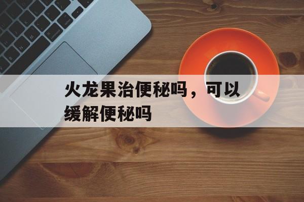 火龙果治便秘吗，可以缓解便秘吗-第1张图片-