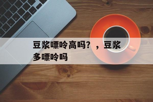 豆浆嘌呤高吗？，豆浆多嘌呤吗-第1张图片-