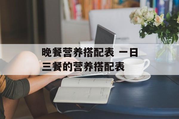 晚餐营养搭配表 一日三餐的营养搭配表-第1张图片-