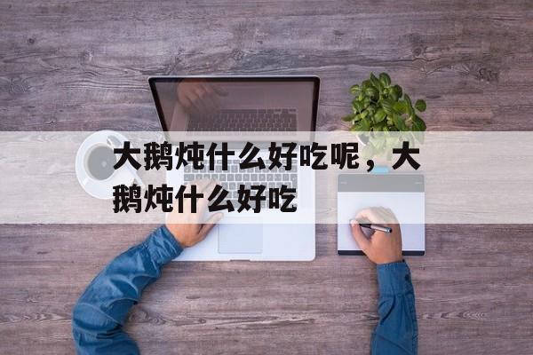大鹅炖什么好吃呢，大鹅炖什么好吃-第1张图片-