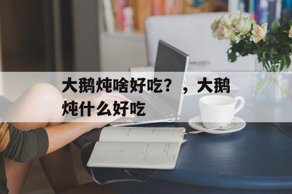大鹅炖啥好吃？，大鹅炖什么好吃-第1张图片-
