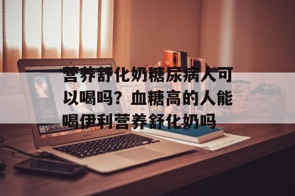 营养舒化奶糖尿病人可以喝吗？血糖高的人能喝伊利营养舒化奶吗-第1张图片-