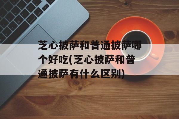 芝心披萨和普通披萨哪个好吃(芝心披萨和普通披萨有什么区别)-第1张图片-