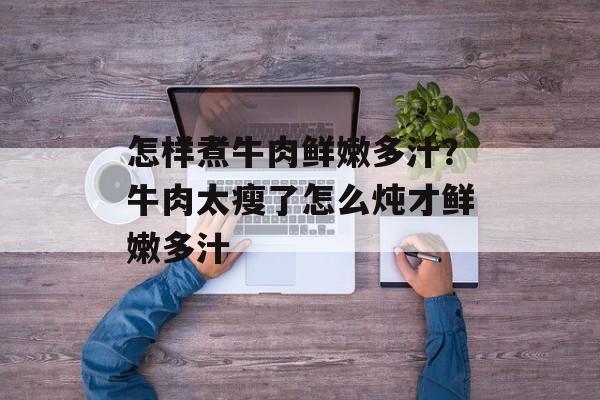 怎样煮牛肉鲜嫩多汁？牛肉太瘦了怎么炖才鲜嫩多汁-第1张图片-
