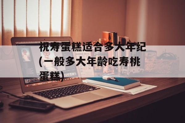祝寿蛋糕适合多大年纪(一般多大年龄吃寿桃蛋糕)-第1张图片-