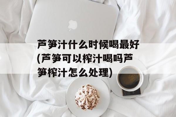 芦笋汁什么时候喝最好(芦笋可以榨汁喝吗芦笋榨汁怎么处理)-第1张图片-
