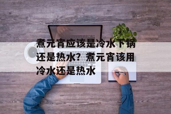 煮元宵应该是冷水下锅还是热水？煮元宵该用冷水还是热水-第1张图片-