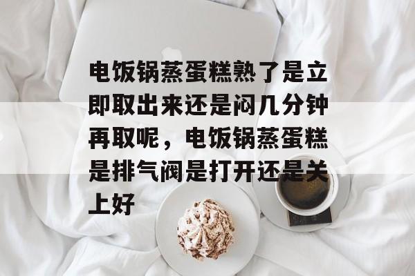 电饭锅蒸蛋糕熟了是立即取出来还是闷几分钟再取呢，电饭锅蒸蛋糕是排气阀是打开还是关上好-第1张图片-