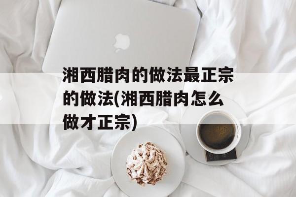 湘西腊肉的做法最正宗的做法(湘西腊肉怎么做才正宗)-第1张图片-