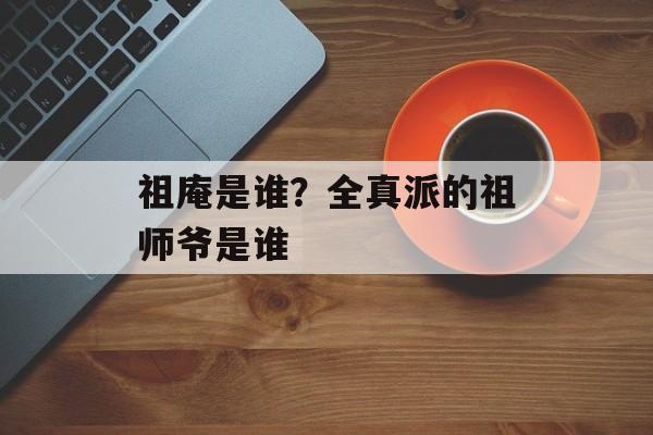 祖庵是谁？全真派的祖师爷是谁-第1张图片-