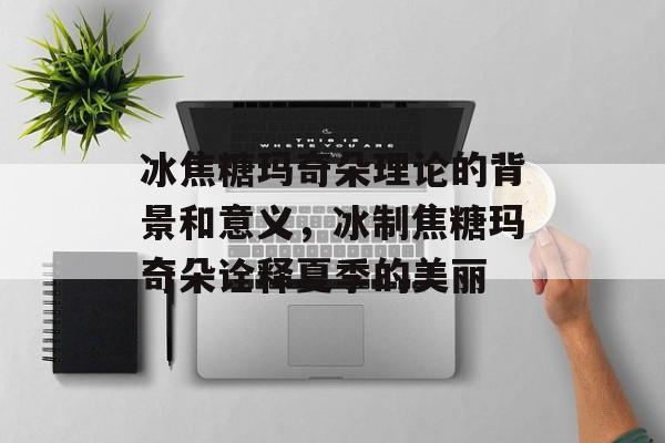 冰焦糖玛奇朵理论的背景和意义，冰制焦糖玛奇朵诠释夏季的美丽-第1张图片-