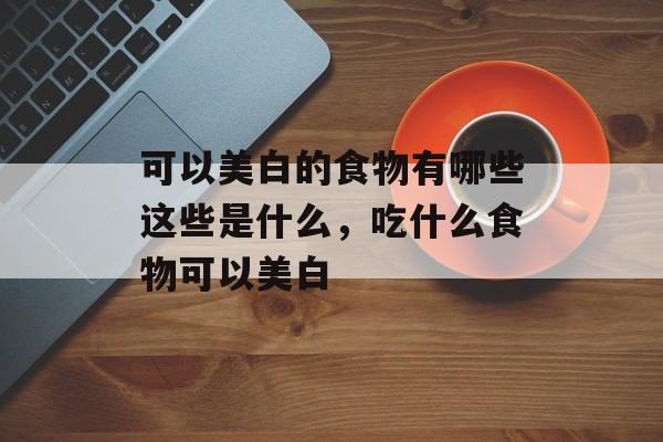 可以美白的食物有哪些这些是什么，吃什么食物可以美白-第1张图片-